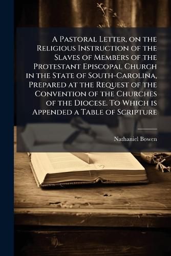 Cover image for A Pastoral Letter, on the Religious Instruction of the Slaves of Members of the Protestant Episcopal Church in the State of South-Carolina, Prepared at the Request of the Convention of the Churches of the Diocese. To Which is Appended a Table of Scripture