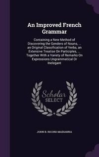 Cover image for An Improved French Grammar: Containing a New Method of Discovering the Genders of Nouns, ... an Original Classification of Verbs, an Extensive Treatise on Participles, ... Together with a Variety of Remarks on Expressions Ungrammatical or Inelegant