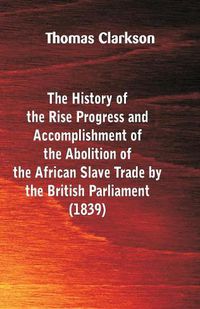 Cover image for The History of the Rise, Progress and Accomplishment of the Abolition of the African Slave-Trade, by the British Parliament (1839)