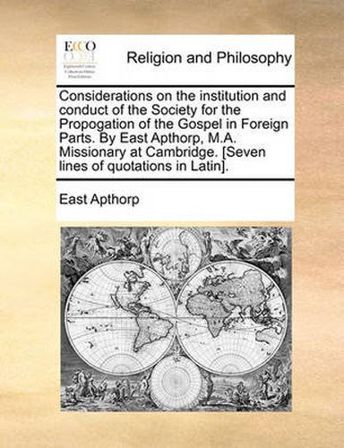 Cover image for Considerations on the Institution and Conduct of the Society for the Propogation of the Gospel in Foreign Parts. by East Apthorp, M.A. Missionary at Cambridge. [Seven Lines of Quotations in Latin].