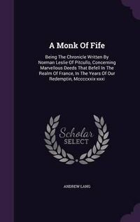 Cover image for A Monk of Fife: Being the Chronicle Written by Norman Leslie of Pitcullo, Concerning Marvellous Deeds That Befell in the Realm of France, in the Years of Our Redemptin, MCCCCXXIX-XXXI