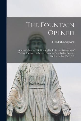 Cover image for The Fountain Opened: and the Water of Life Flowing Forth, for the Refreshing of Thirsty Sinners ... in Several Sermons Preached at Covent-garden on Isa. 55. 1, 2, 3