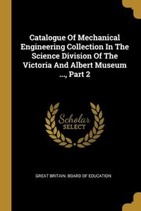 Cover image for Catalogue Of Mechanical Engineering Collection In The Science Division Of The Victoria And Albert Museum ..., Part 2