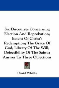 Cover image for Six Discourses Concerning Election and Reprobation; Extent of Christ's Redemption; The Grace of God; Liberty of the Will; Defectibility of the Saints; Answer to Three Objections