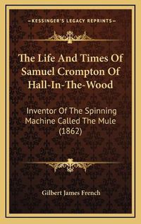 Cover image for The Life and Times of Samuel Crompton of Hall-In-The-Wood: Inventor of the Spinning Machine Called the Mule (1862)