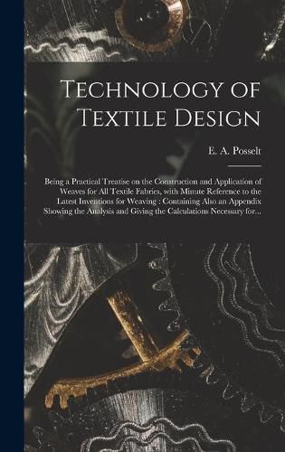 Cover image for Technology of Textile Design: Being a Practical Treatise on the Construction and Application of Weaves for All Textile Fabrics, With Minute Reference to the Latest Inventions for Weaving: Containing Also an Appendix Showing the Analysis and Giving...