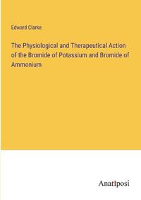 Cover image for The Physiological and Therapeutical Action of the Bromide of Potassium and Bromide of Ammonium