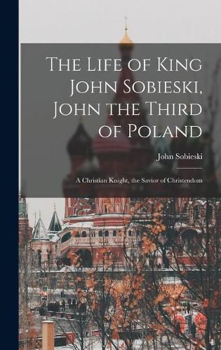 The Life of King John Sobieski, John the Third of Poland; a Christian Knight, the Savior of Christendom