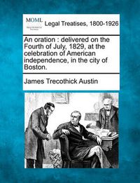 Cover image for An Oration: Delivered on the Fourth of July, 1829, at the Celebration of American Independence, in the City of Boston.