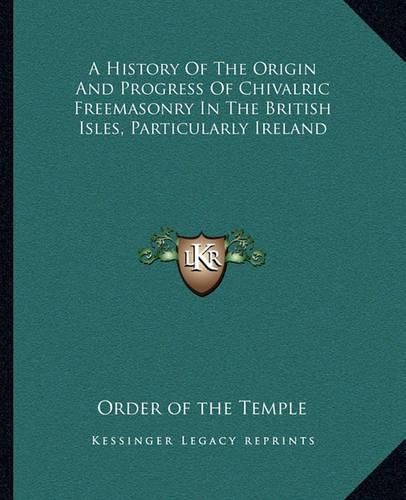 Cover image for A History of the Origin and Progress of Chivalric Freemasonry in the British Isles, Particularly Ireland