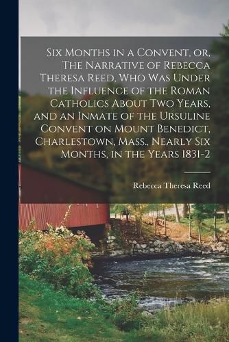 Six Months in a Convent, or, The Narrative of Rebecca Theresa Reed, who was Under the Influence of the Roman Catholics About two Years, and an Inmate of the Ursuline Convent on Mount Benedict, Charlestown, Mass., Nearly six Months, in the Years 1831-2