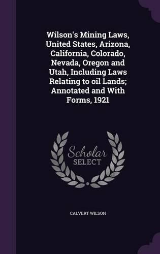 Cover image for Wilson's Mining Laws, United States, Arizona, California, Colorado, Nevada, Oregon and Utah, Including Laws Relating to Oil Lands; Annotated and with Forms, 1921