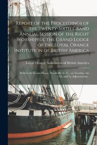 Cover image for Report of the Proceedings of the Twenty-sixth Grand Annual Session of the Right Worshipful the Grand Lodge of the Loyal Orange Institution of British America [microform]: Held in the Court-House, Brockville, U. C., on Tuesday, the 17th, and By...