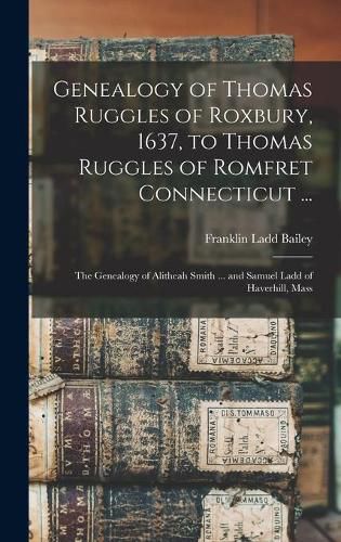 Genealogy of Thomas Ruggles of Roxbury, 1637, to Thomas Ruggles of Romfret Connecticut ...; The Genealogy of Alitheah Smith ... and Samuel Ladd of Haverhill, Mass