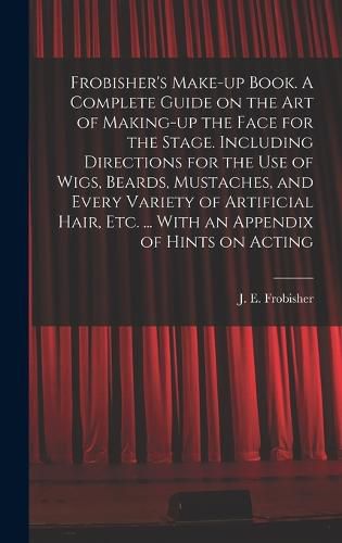 Cover image for Frobisher's Make-up Book. A Complete Guide on the Art of Making-up the Face for the Stage. Including Directions for the Use of Wigs, Beards, Mustaches, and Every Variety of Artificial Hair, Etc. ... With an Appendix of Hints on Acting