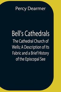 Cover image for Bell'S Cathedrals; The Cathedral Church Of Wells; A Description Of Its Fabric And A Brief History Of The Episcopal See