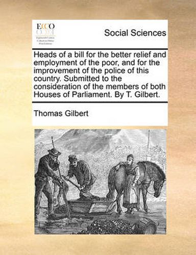Cover image for Heads of a Bill for the Better Relief and Employment of the Poor, and for the Improvement of the Police of This Country. Submitted to the Consideration of the Members of Both Houses of Parliament. by T. Gilbert.