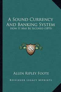 Cover image for A Sound Currency and Banking System: How It May Be Secured (1895)