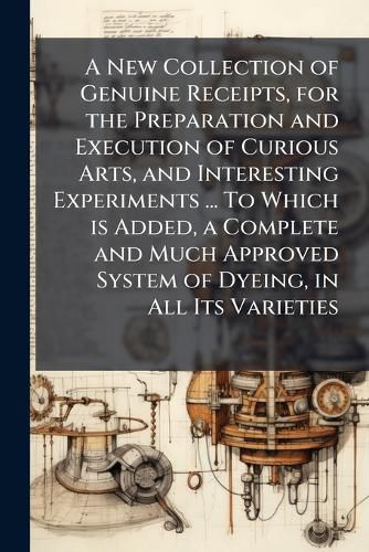 Cover image for A New Collection of Genuine Receipts, for the Preparation and Execution of Curious Arts, and Interesting Experiments ... To Which is Added, a Complete and Much Approved System of Dyeing, in All Its Varieties