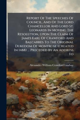 Cover image for Report Of The Speeches Of Council, And Of The Lord Chancellor And Lord St. Leonards In Moving The Resolution, Upon The Claim Of James Earl Of Crawford And Balcarres To The Original Dukedom Of Montrose (created In 1488) ... Preceded By An Address To