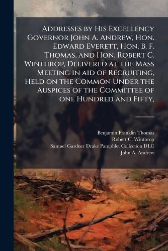Cover image for Addresses by His Excellency Governor John A. Andrew, Hon. Edward Everett, Hon. B. F. Thomas, and Hon. Robert C. Winthrop, Delivered at the Mass Meeting in aid of Recruiting, Held on the Common Under the Auspices of the Committee of one Hundred and Fifty,