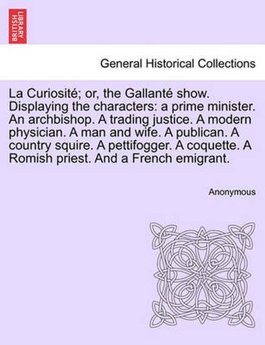 Cover image for La Curiosit ; Or, the Gallant  Show. Displaying the Characters: A Prime Minister. an Archbishop. a Trading Justice. a Modern Physician. a Man and Wife. a Publican. a Country Squire. a Pettifogger. a Coquette. a Romish Priest. and a French Emigrant.