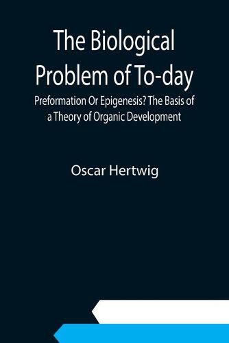 The Biological Problem of To-day: Preformation Or Epigenesis? The Basis of a Theory of Organic Development