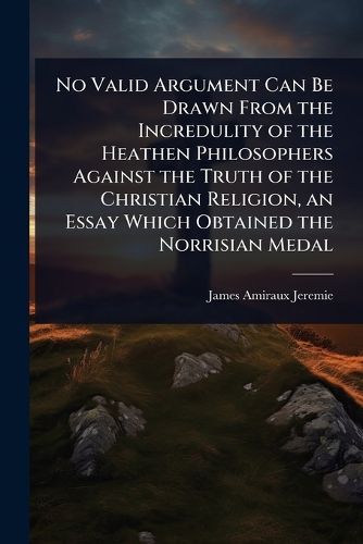 Cover image for No Valid Argument Can Be Drawn From the Incredulity of the Heathen Philosophers Against the Truth of the Christian Religion, an Essay Which Obtained the Norrisian Medal