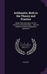 Cover image for Arithmetic, Both in the Theory and Practice: Made Plain and Easy in All the Common and Useful Rules ... with the Addition of Several Algebraical Questions