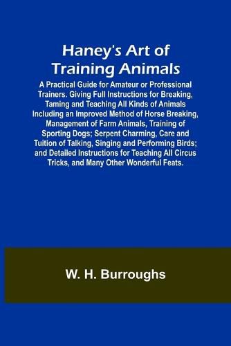 Cover image for Haney's Art of Training Animals; A Practical Guide for Amateur or Professional Trainers. Giving Full Instructions for Breaking, Taming and Teaching All Kinds of Animals Including an Improved Method of Horse Breaking, Management of Farm Animals, Training of