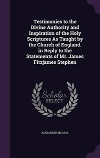 Cover image for Testimonies to the Divine Authority and Inspiration of the Holy Scriptures as Taught by the Church of England. in Reply to the Statements of Mr. James Fitzjames Stephen