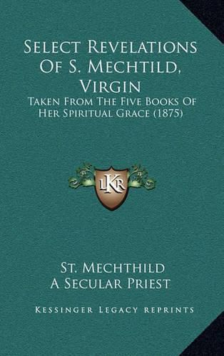 Cover image for Select Revelations of S. Mechtild, Virgin: Taken from the Five Books of Her Spiritual Grace (1875)