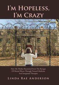 Cover image for I'm Hopeless, I'm Crazy: How My Mother Recovered From The Ravages Of Mental Illness Through Natural Medicine And Integrated Therapies