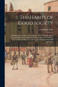 Cover image for The Habits of Good Society: a Handbook for Ladies and Gentlemen, With Thoughts, Hints, and Anecdotes Concerning Social Observances, Nice Points of Taste and Good Manners, and the Art of Making One's-self Agreeable.