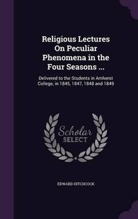 Cover image for Religious Lectures on Peculiar Phenomena in the Four Seasons ...: Delivered to the Students in Amherst College, in 1845, 1847, 1848 and 1849