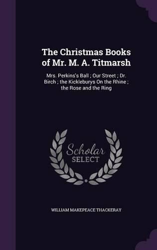 The Christmas Books of Mr. M. A. Titmarsh: Mrs. Perkins's Ball; Our Street; Dr. Birch; The Kickleburys on the Rhine; The Rose and the Ring