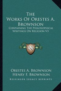 Cover image for The Works of Orestes A. Brownson: Containing the Philosophical Writings on Religion V3