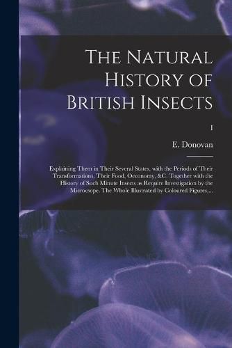 The Natural History of British Insects; Explaining Them in Their Several States, With the Periods of Their Transformations, Their Food, Oeconomy, &c. Together With the History of Such Minute Insects as Require Investigation by the Microcsope. The Whole...; I