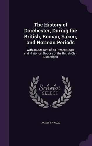 The History of Dorchester, During the British, Roman, Saxon, and Norman Periods: With an Account of Its Present State and Historical Notices of the British Clan Durobriges