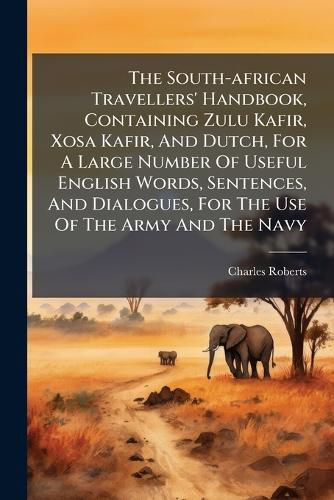 Cover image for The South-african Travellers' Handbook, Containing Zulu Kafir, Xosa Kafir, And Dutch, For A Large Number Of Useful English Words, Sentences, And Dialogues, For The Use Of The Army And The Navy