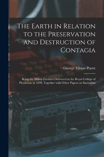 The Earth in Relation to the Preservation and Destruction of Contagia: Being the Milroy Lectures Delivered at the Royal College of Physicians in 1899, Together With Other Papers on Sanitation