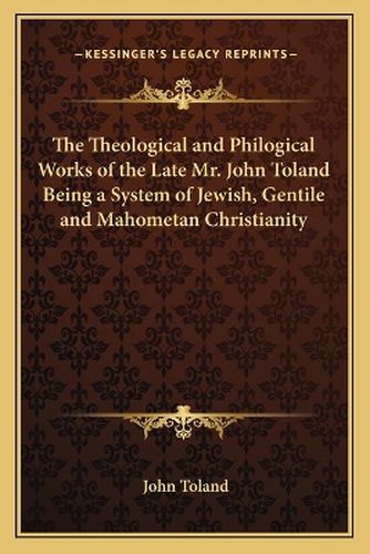 The Theological and Philogical Works of the Late Mr. John Toland Being a System of Jewish, Gentile and Mahometan Christianity