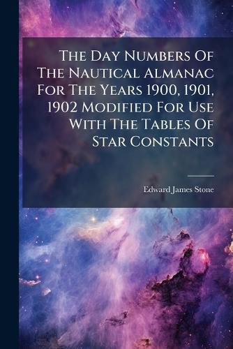 Cover image for The Day Numbers of the Nautical Almanac for the Years 1900, 1901, 1902 Modified for Use with the Tables of Star Constants ...