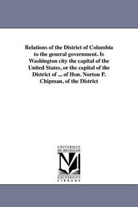 Cover image for Relations of the District of Columbia to the General Government. Is Washington City the Capital of the United States, or the Capital of the District of ... of Hon. Norton P. Chipman, of the District