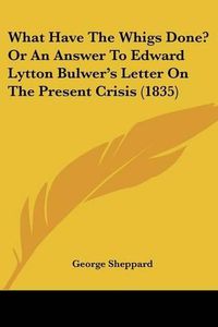 Cover image for What Have the Whigs Done? or an Answer to Edward Lytton Bulwer's Letter on the Present Crisis (1835)