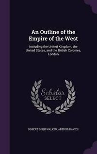 Cover image for An Outline of the Empire of the West: Including the United Kingdom, the United States, and the British Colonies, London