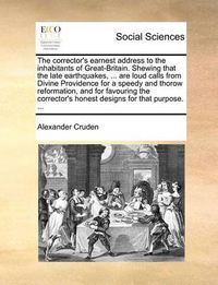 Cover image for The Corrector's Earnest Address to the Inhabitants of Great-Britain. Shewing That the Late Earthquakes, ... Are Loud Calls from Divine Providence for a Speedy and Thorow Reformation, and for Favouring the Corrector's Honest Designs for That Purpose. ...