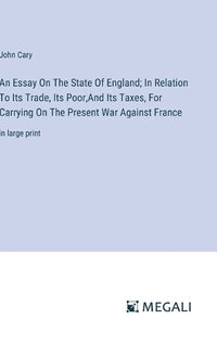 Cover image for An Essay On The State Of England; In Relation To Its Trade, Its Poor, And Its Taxes, For Carrying On The Present War Against France