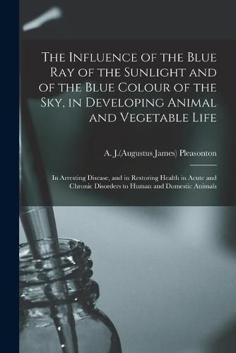 The Influence of the Blue Ray of the Sunlight and of the Blue Colour of the Sky, in Developing Animal and Vegetable Life; in Arresting Disease, and in Restoring Health in Acute and Chronic Disorders to Human and Domestic Animals