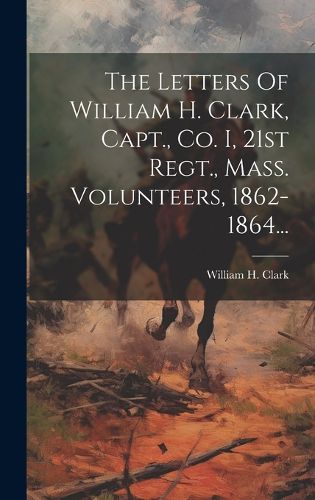 Cover image for The Letters Of William H. Clark, Capt., Co. I, 21st Regt., Mass. Volunteers, 1862-1864...